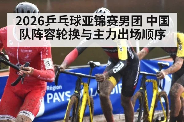 2026乒乓球亚锦赛男团 中国队阵容轮换与主力出场顺序